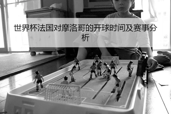 世界杯法国对摩洛哥的开球时间及赛事分析